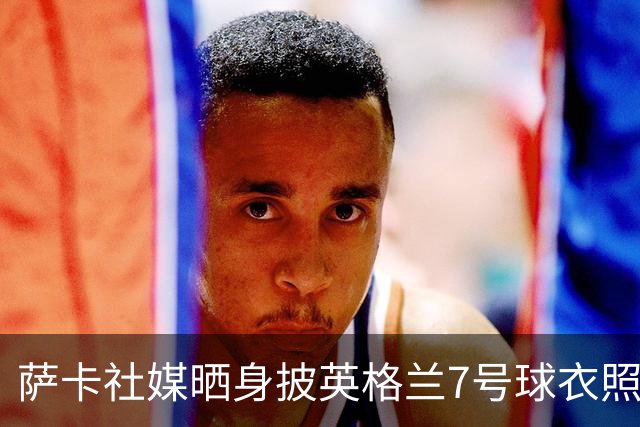 萨卡社媒晒身披英格兰7号球衣照片：7号